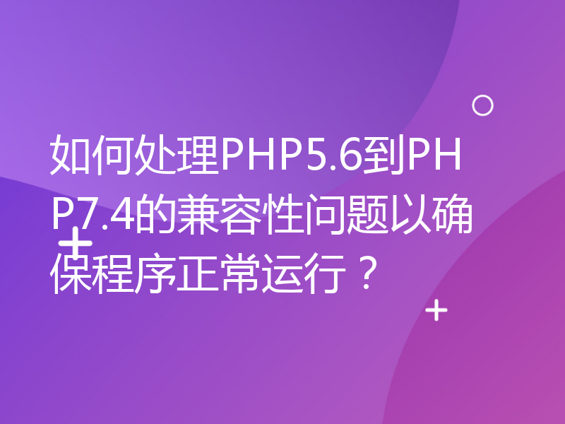 如何处理PHP5.6到PHP7.4的兼容性问题以确保程序正常运行？