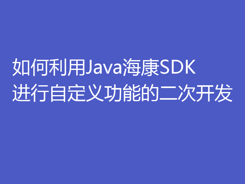 如何利用Java海康SDK进行自定义功能的二次开发