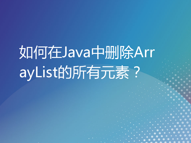 如何在Java中删除ArrayList的所有元素？