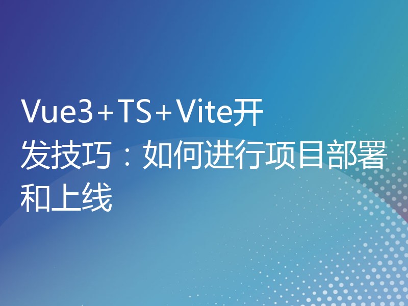 Vue3+TS+Vite开发技巧：如何进行项目部署和上线