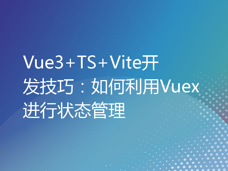 Vue3+TS+Vite开发技巧：如何利用Vuex进行状态管理
