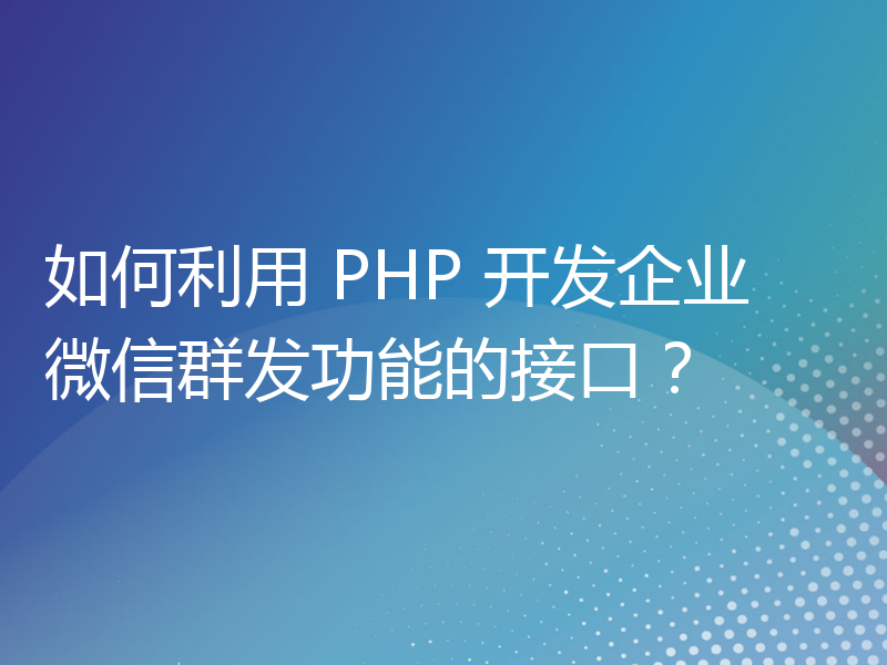 如何利用 PHP 开发企业微信群发功能的接口？