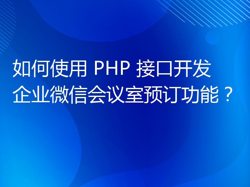如何使用 PHP 接口开发企业微信会议室预订功能？