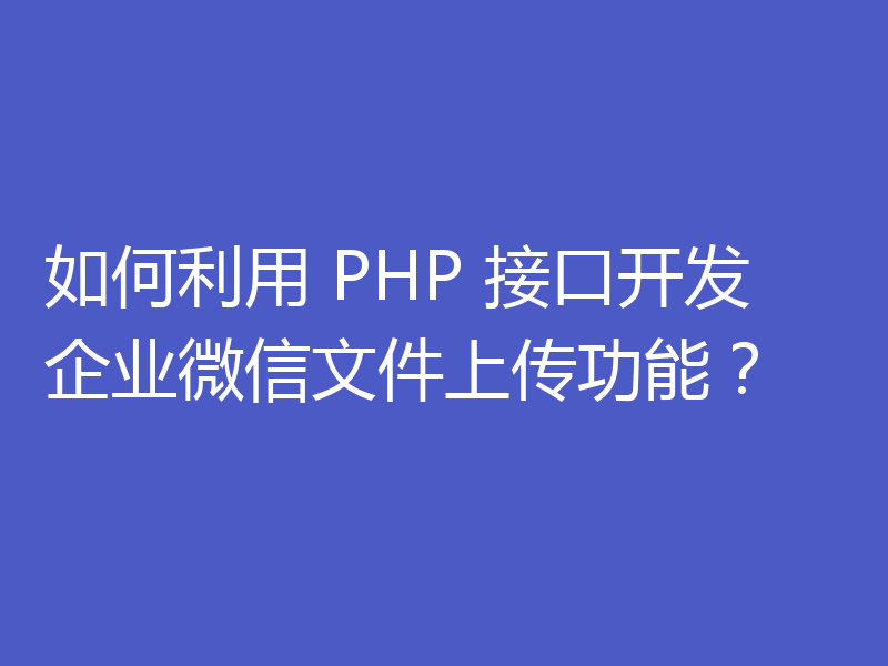 如何利用 PHP 接口开发企业微信文件上传功能？
