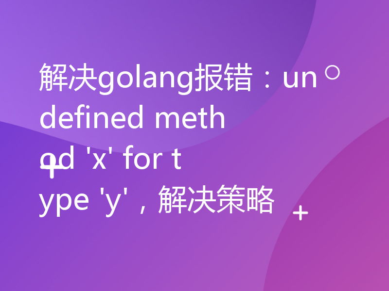 解决golang报错：undefined method 'x' for type 'y'，解决策略