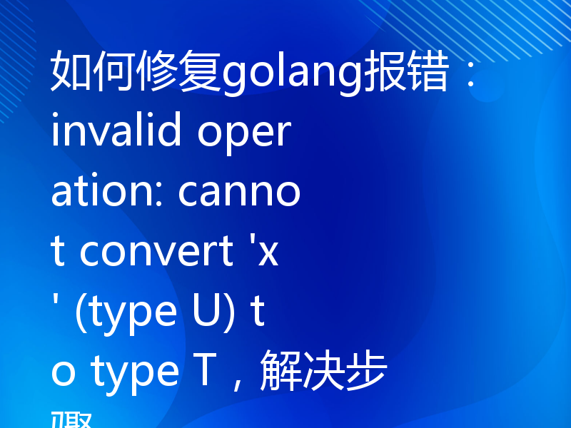 如何修复golang报错：invalid operation: cannot convert 'x' (type U) to type T，解决步骤