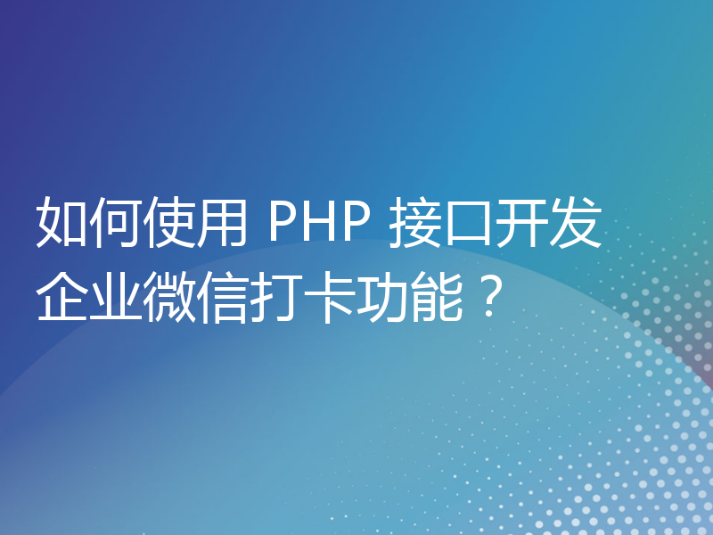 如何使用 PHP 接口开发企业微信打卡功能？