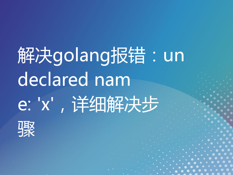 解决golang报错：undeclared name: 'x'，详细解决步骤