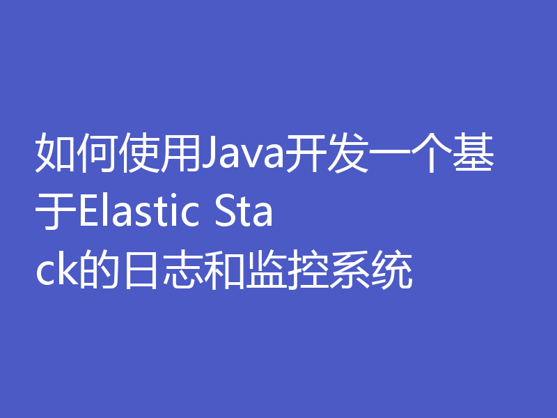 如何使用Java开发一个基于Elastic Stack的日志和监控系统