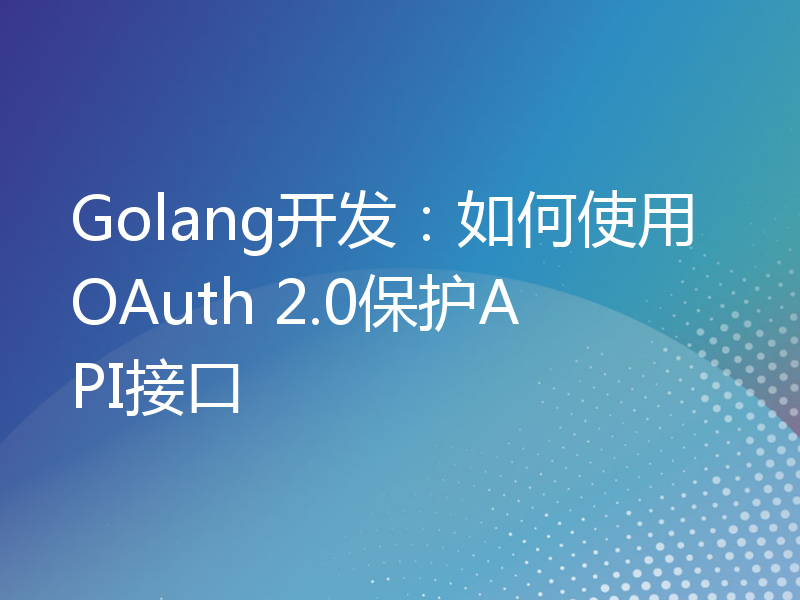 Golang开发：如何使用OAuth 2.0保护API接口