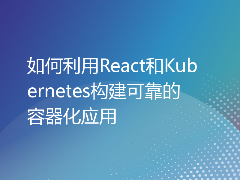 如何利用React和Kubernetes构建可靠的容器化应用