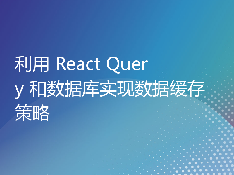 利用 React Query 和数据库实现数据缓存策略