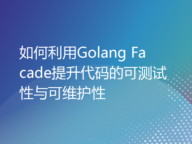 如何利用Golang Facade提升代码的可测试性与可维护性