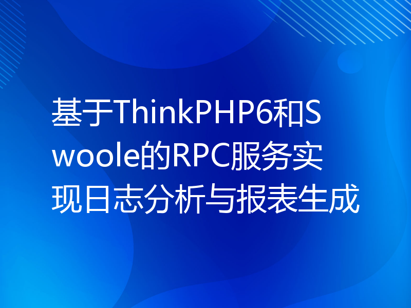 基于ThinkPHP6和Swoole的RPC服务实现日志分析与报表生成