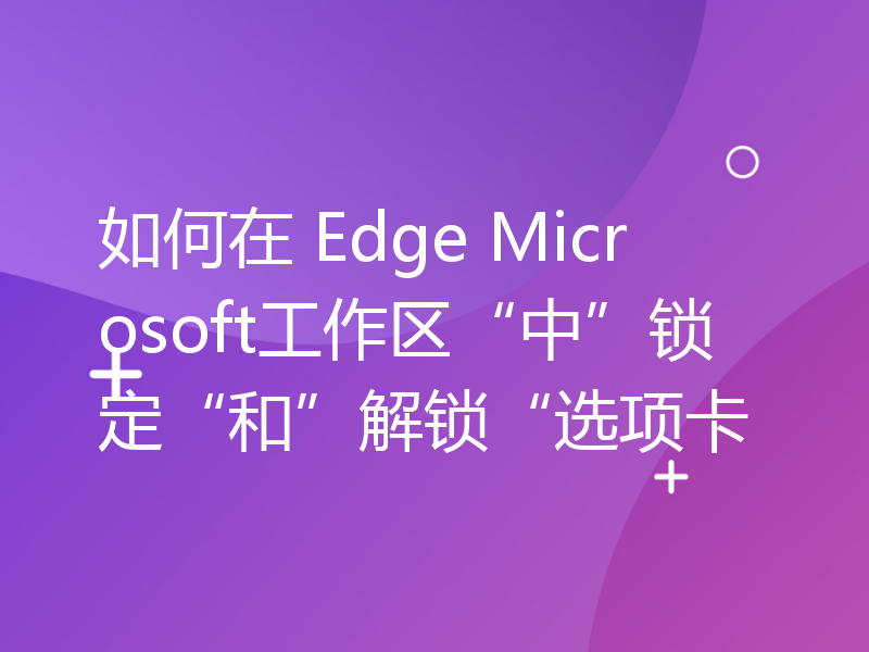 如何在 Edge Microsoft工作区“中”锁定“和”解锁“选项卡