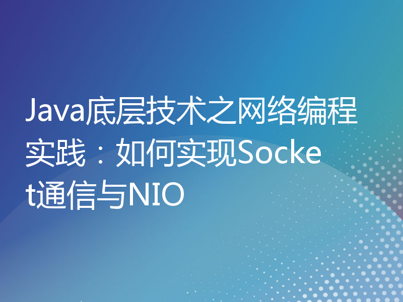 Java底层技术之网络编程实践：如何实现Socket通信与NIO