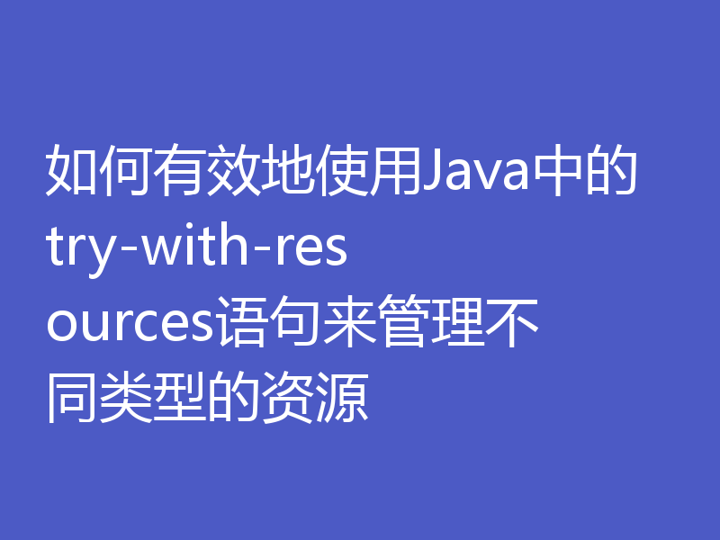 如何有效地使用Java中的try-with-resources语句来管理不同类型的资源