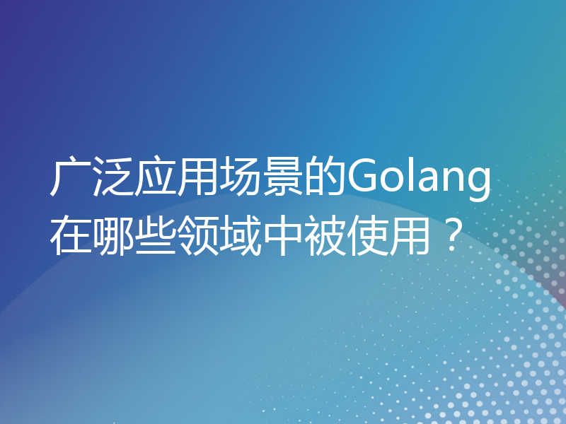 广泛应用场景的Golang在哪些领域中被使用？