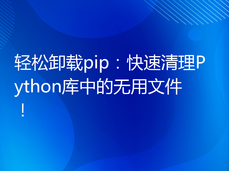 轻松卸载pip：快速清理Python库中的无用文件！