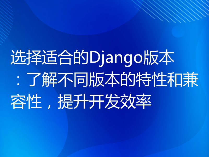 选择适合的Django版本：了解不同版本的特性和兼容性，提升开发效率