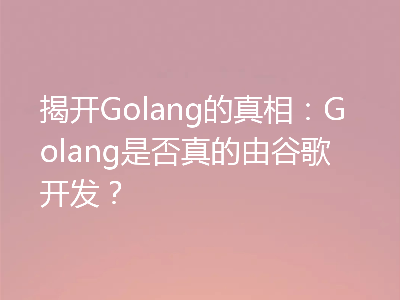 揭开Golang的真相：Golang是否真的由谷歌开发？