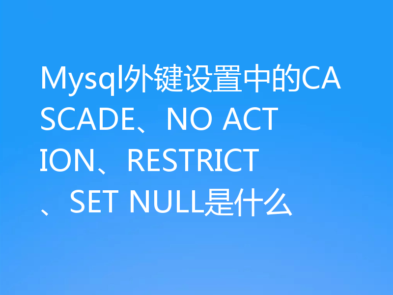 Mysql外键设置中的CASCADE、NO ACTION、RESTRICT、SET NULL是什么