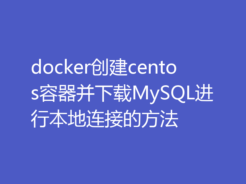 docker创建centos容器并下载MySQL进行本地连接的方法
