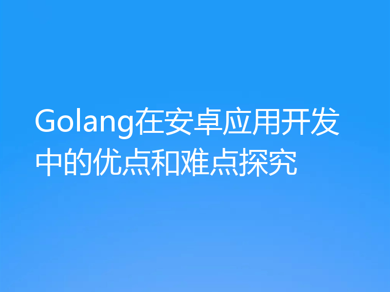 Golang在安卓应用开发中的优点和难点探究