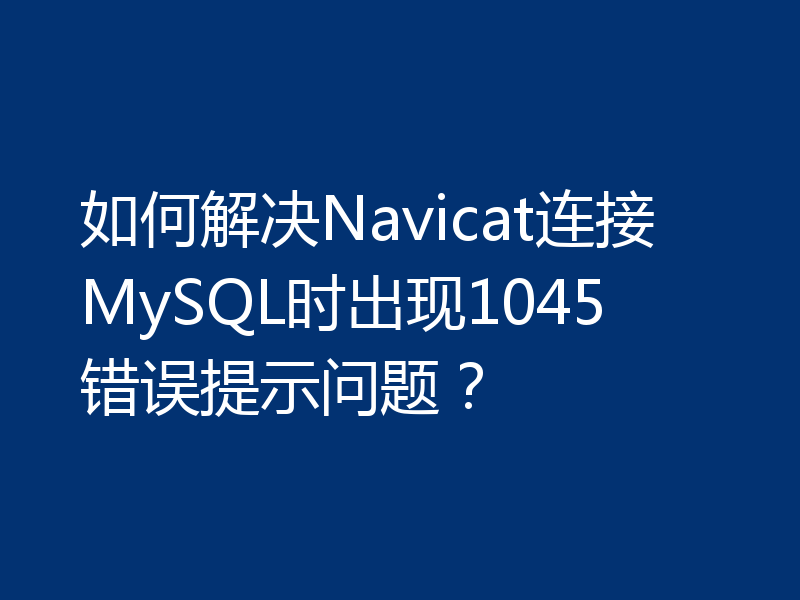 如何解决Navicat连接MySQL时出现1045错误提示问题？