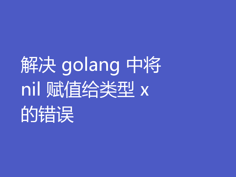 解决 golang 中将 nil 赋值给类型 x 的错误