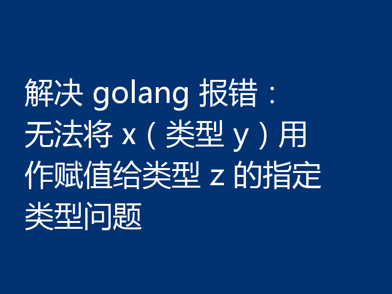 解决 golang 报错：无法将 x（类型 y）用作赋值给类型 z 的指定类型问题