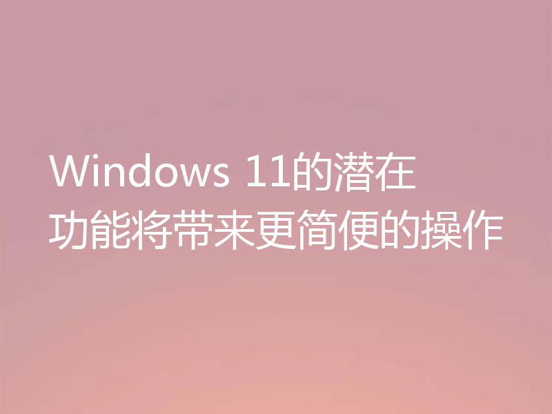 Windows 11的潜在功能将带来更简便的操作