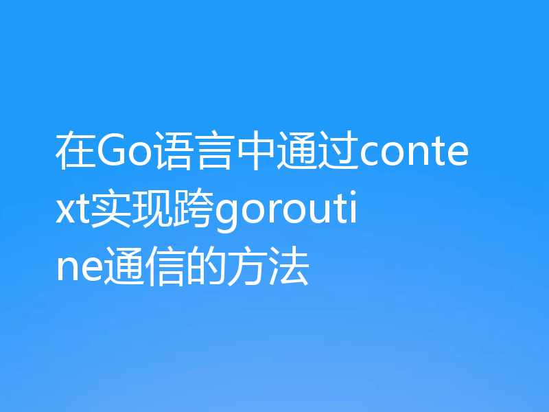 在Go语言中通过context实现跨goroutine通信的方法