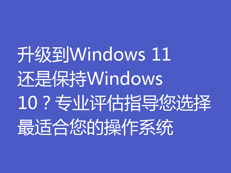 升级到Windows 11还是保持Windows 10？专业评估指导您选择最适合您的操作系统
