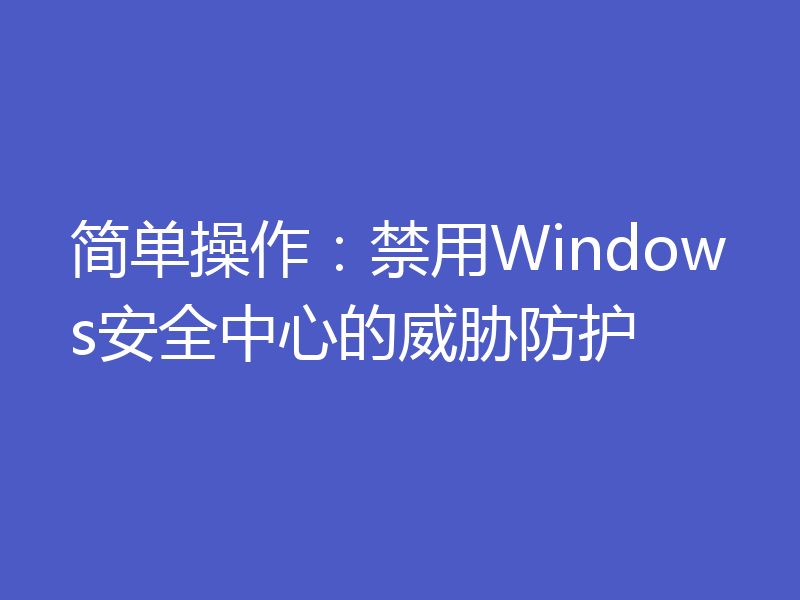 简单操作：禁用Windows安全中心的威胁防护