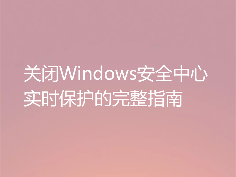 关闭Windows安全中心实时保护的完整指南