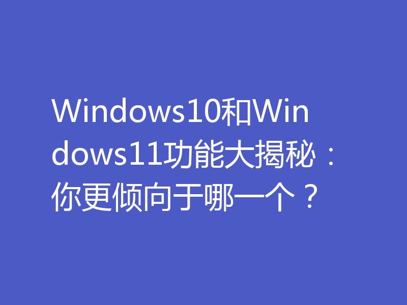 Windows10和Windows11功能大揭秘：你更倾向于哪一个？