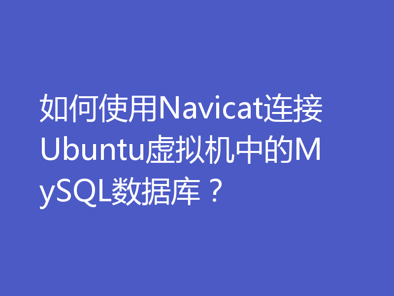 如何使用Navicat连接Ubuntu虚拟机中的MySQL数据库？
