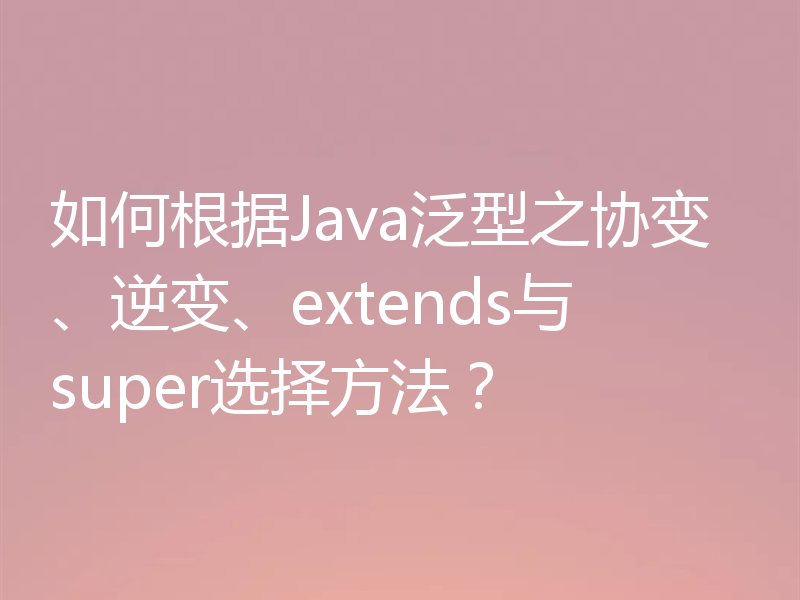 如何根据Java泛型之协变、逆变、extends与super选择方法？