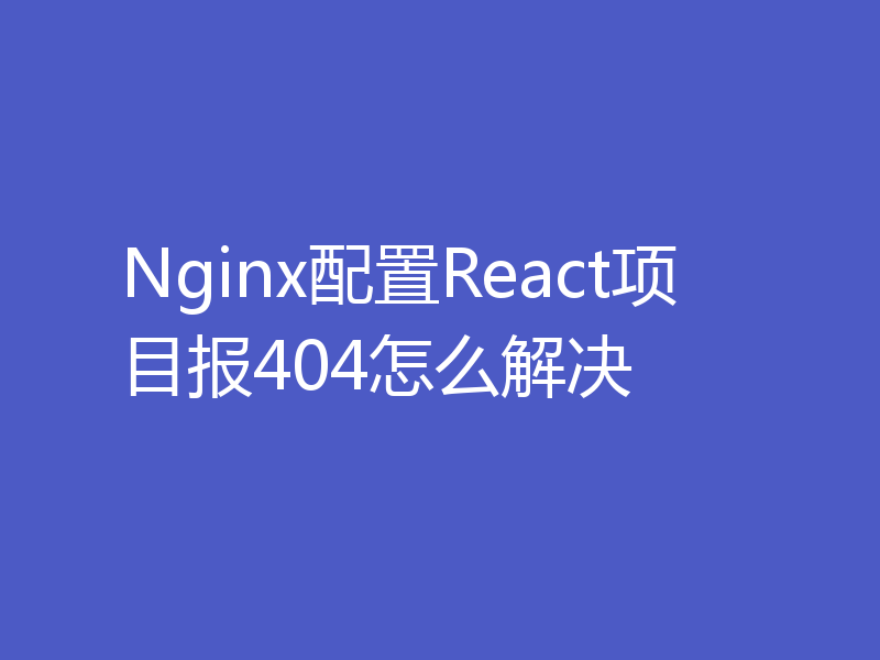 Nginx配置React项目报404怎么解决