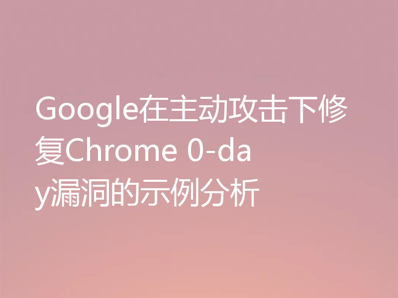 Google在主动攻击下修复Chrome 0-day漏洞的示例分析