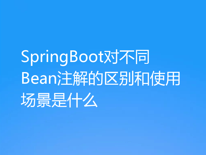 SpringBoot对不同Bean注解的区别和使用场景是什么