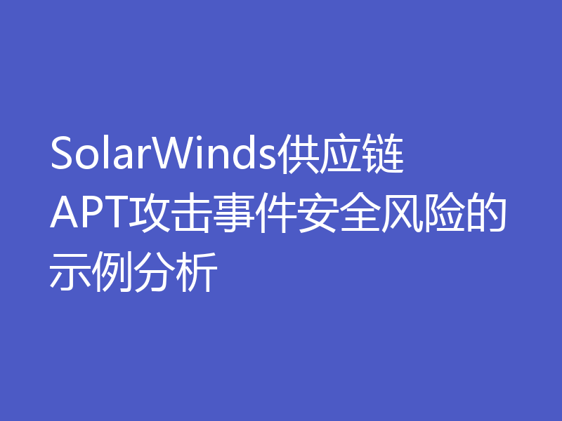 SolarWinds供应链APT攻击事件安全风险的示例分析