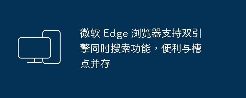 微软 Edge 浏览器具备双引擎搜索功能，便利与挑战同在