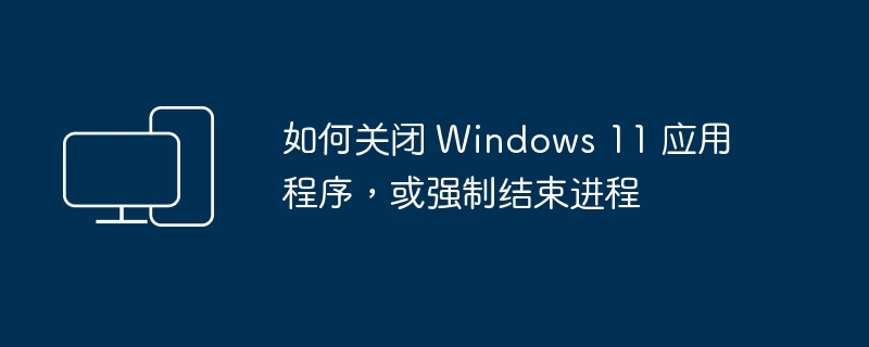 如何关闭 Windows 11 应用程序，或强制结束进程