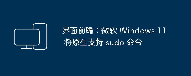 界面前瞻：微软 Windows 11 将原生支持 sudo 命令