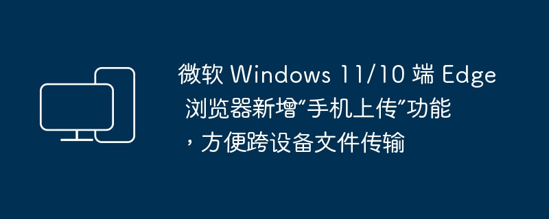 微软 Windows 11/10 中的 Microsoft Edge 浏览器现已支持跨设备文件传输，新增手机上传功能