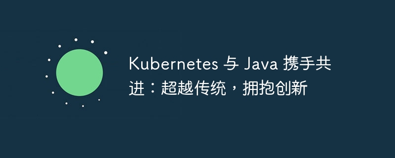 Kubernetes 与 Java 携手共进：超越传统，拥抱创新