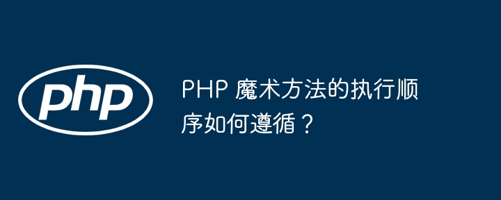 PHP 魔术方法的执行顺序如何遵循？