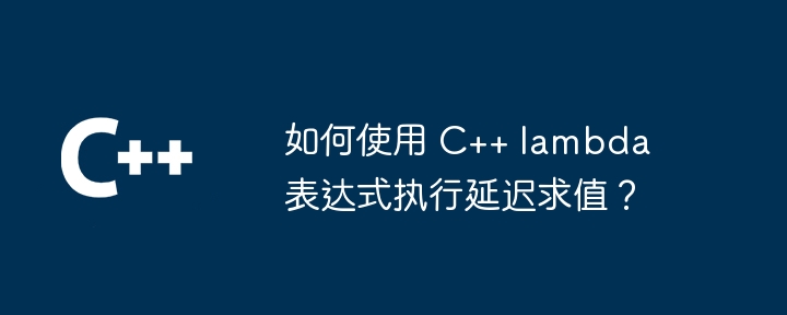 如何使用 C++ lambda 表达式执行延迟求值？
